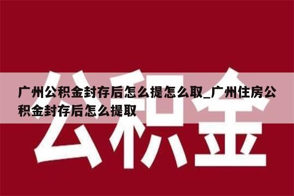 广州公积金封存后怎么提怎么取_广州住房公积金封存后怎么提取